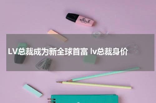 LV总裁成为新全球首富 lv总裁身价