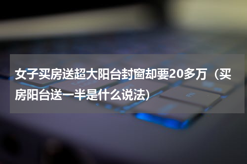 女子买房送超大阳台封窗却要20多万(买房阳台送一半是什么说法)