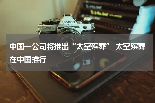 中国一公司将推出“太空殡葬” 太空殡葬在中国推行