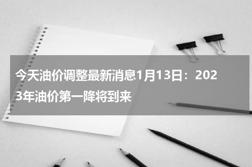 今天油价调整最新消息1月13日：2023年油价第一降将到来