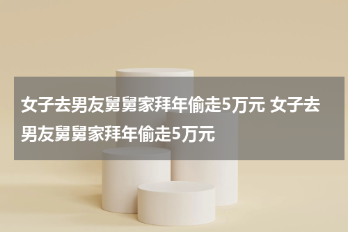 女子去男友舅舅家拜年偷走5万元 女子去男友舅舅家拜年偷走5万元