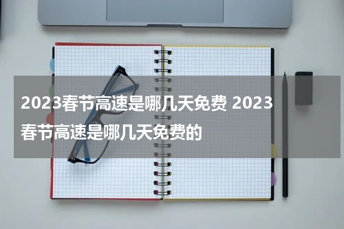 2023春节高速是哪几天免费 2023春节高速是哪几天免费的