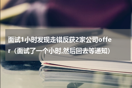 面试1小时发现走错反获2家公司offer（面试了一个小时,然后回去等通知）