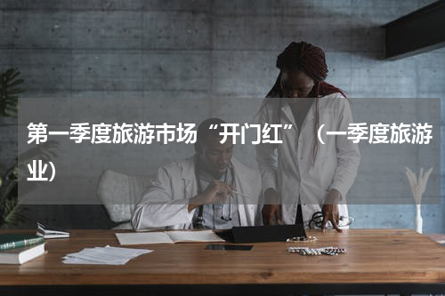 第一季度旅游市场“开门红”(一季度旅游业)