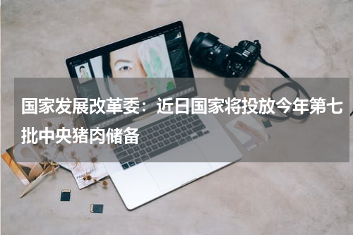 国家发展改革委：近日国家将投放今年第七批中央猪肉储备