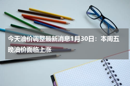 今天油价调整最新消息1月30日:本周五晚油价面临上涨