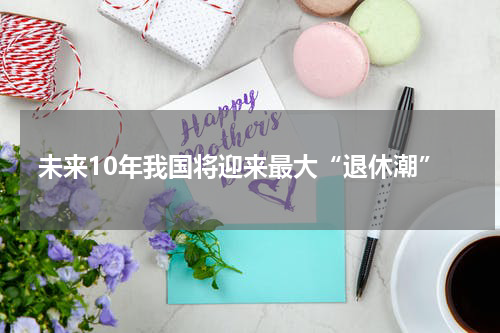 未来10年我国将迎来最大“退休潮”