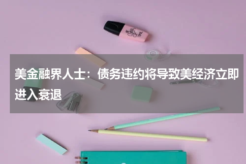 美金融界人士:债务违约将导致美经济立即进入衰退