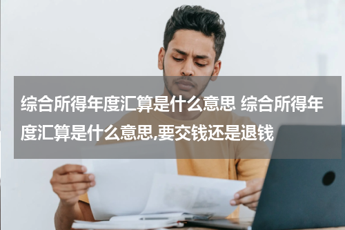 综合所得年度汇算是什么意思 综合所得年度汇算是什么意思,要交钱还是退钱