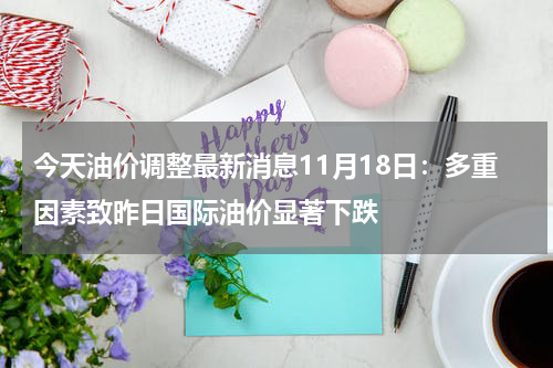 今天油价调整最新消息11月18日：多重因素致昨日国际油价显著下跌