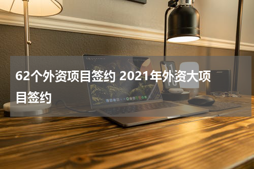 62个外资项目签约 2021年外资大项目签约