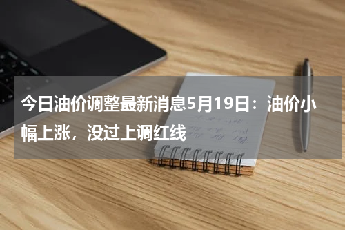 今日油价调整最新消息5月19日:油价小幅上涨,没过上调红线