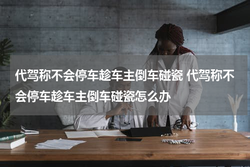 代驾称不会停车趁车主倒车碰瓷 代驾称不会停车趁车主倒车碰瓷怎么办