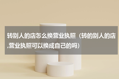 转别人的店怎么换营业执照（转的别人的店,营业执照可以换成自己的吗）
