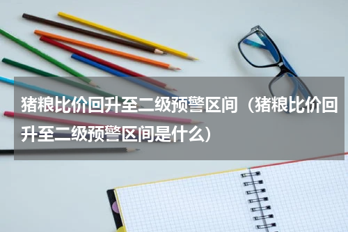 猪粮比价回升至二级预警区间(猪粮比价回升至二级预警区间是什么)