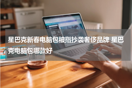 星巴克新春电脑包被指抄袭奢侈品牌 星巴克电脑包哪款好