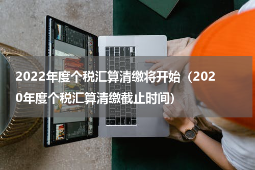 2022年度个税汇算清缴将开始（2020年度个税汇算清缴截止时间）