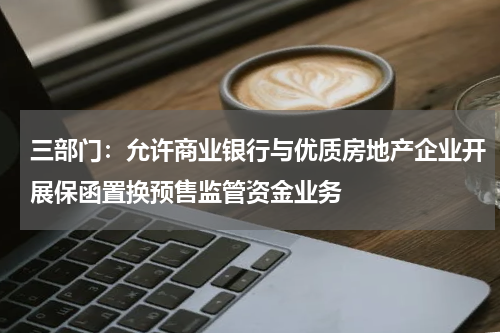 三部门：允许商业银行与优质房地产企业开展保函置换预售监管资金业务