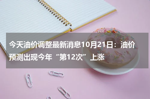 今天油价调整最新消息10月21日：油价预测出现今年“第12次”上涨
