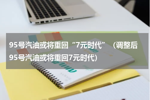 95号汽油或将重回“7元时代”（调整后95号汽油或将重回7元时代）