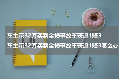 车主花32万买到全损事故车获退1赔3 车主花32万买到全损事故车获退1赔3怎么办