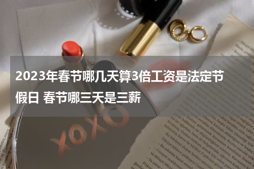 2023年春节哪几天算3倍工资是法定节假日 春节哪三天是三薪