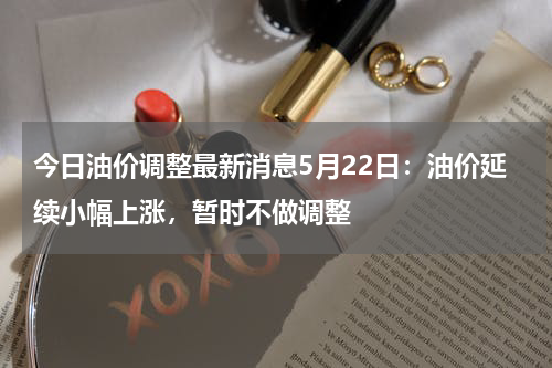 今日油价调整最新消息5月22日：油价延续小幅上涨，暂时不做调整
