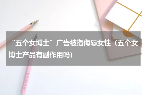 “五个女博士”广告被指侮辱女性(五个女博士产品有副作用吗)