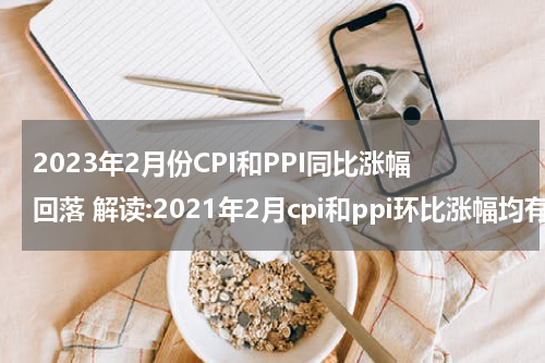 2023年2月份CPI和PPI同比涨幅回落 解读:2021年2月cpi和ppi环比涨幅均有所回落