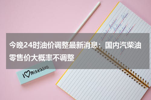 今晚24时油价调整最新消息：国内汽柴油零售价大概率不调整