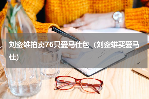 刘銮雄拍卖76只爱马仕包（刘銮雄买爱马仕）