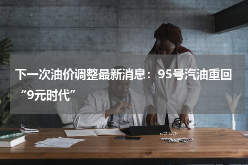 下一次油价调整最新消息:95号汽油重回“9元时代”