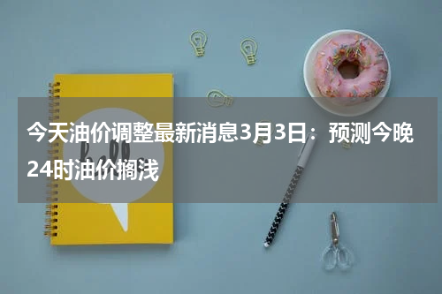 今天油价调整最新消息3月3日：预测今晚24时油价搁浅