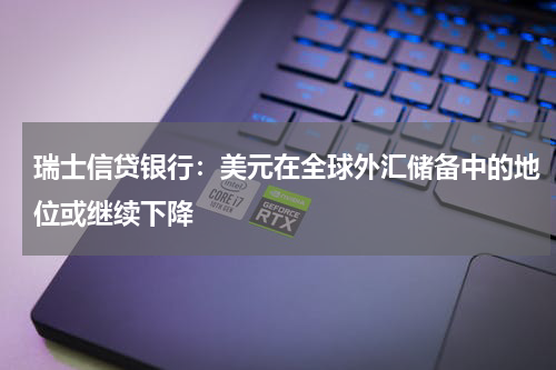 瑞士信贷银行:美元在全球外汇储备中的地位或继续下降