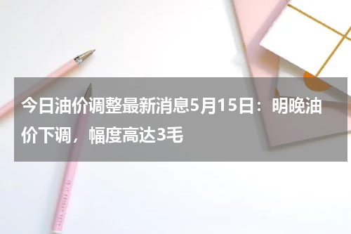 今日油价调整最新消息5月15日:明晚油价下调,幅度高达3毛