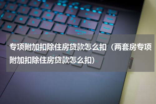 专项附加扣除住房贷款怎么扣（两套房专项附加扣除住房贷款怎么扣）