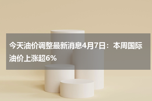 今天油价调整最新消息4月7日:本周国际油价上涨超6%