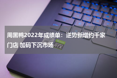 周黑鸭2022年成绩单:逆势新增约千家门店 加码下沉市场