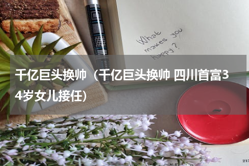 千亿巨头换帅（千亿巨头换帅 四川首富34岁女儿接任）