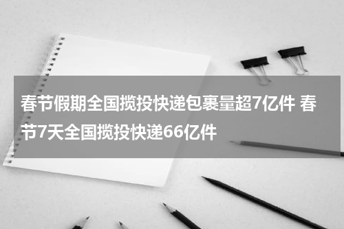春节假期全国揽投快递包裹量超7亿件 春节7天全国揽投快递66亿件