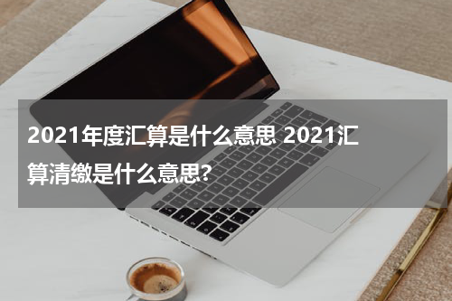 2021年度汇算是什么意思 2021汇算清缴是什么意思?