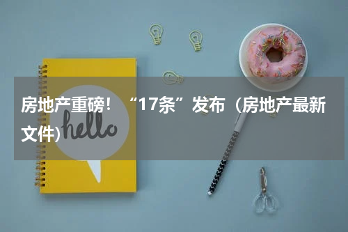 房地产重磅!“17条”发布(房地产最新文件)