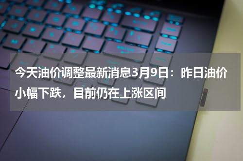 今天油价调整最新消息3月9日：昨日油价小幅下跌，目前仍在上涨区间