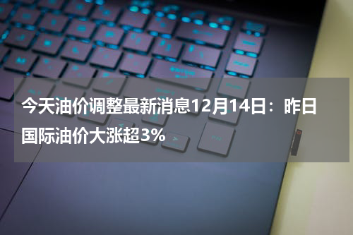 今天油价调整最新消息12月14日:昨日国际油价大涨超3%