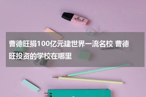 曹德旺捐100亿元建世界一流名校 曹德旺投资的学校在哪里