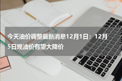 今天油价调整最新消息12月1日：12月5日晚油价有望大降价