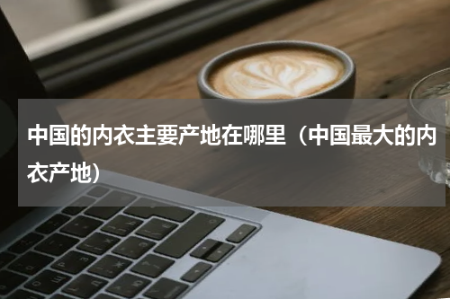 中国的内衣主要产地在哪里（中国最大的内衣产地）