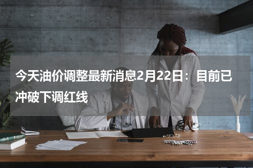 今天油价调整最新消息2月22日：目前已冲破下调红线