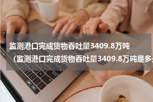 监测港口完成货物吞吐量3409.8万吨（监测港口完成货物吞吐量3409.8万吨是多少吨）