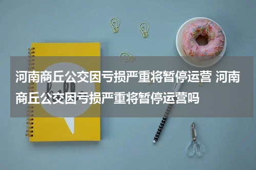 河南商丘公交因亏损严重将暂停运营 河南商丘公交因亏损严重将暂停运营吗